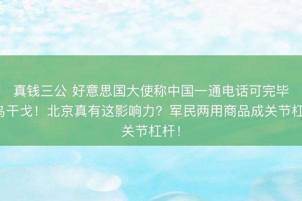 真钱三公 好意思国大使称中国一通电话可完毕俄乌干戈！北京真有这影响力？军民两用商品成关节杠杆！