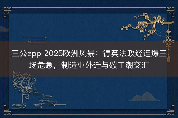 三公app 2025欧洲风暴：德英法政经连爆三场危急，制造业外迁与歇工潮交汇