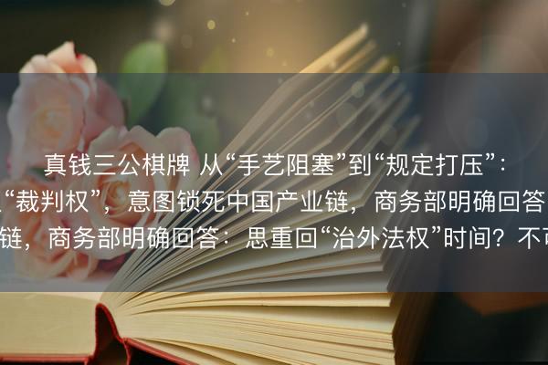 真钱三公棋牌 从“手艺阻塞”到“规定打压”：欧盟急于提真金不怕火“裁判权”，意图锁死中国产业链，商务部明确回答：思重回“治外法权”时间？不可能！