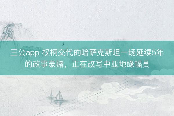 三公app 权柄交代的哈萨克斯坦一场延续5年的政事豪赌，正在改写中亚地缘幅员