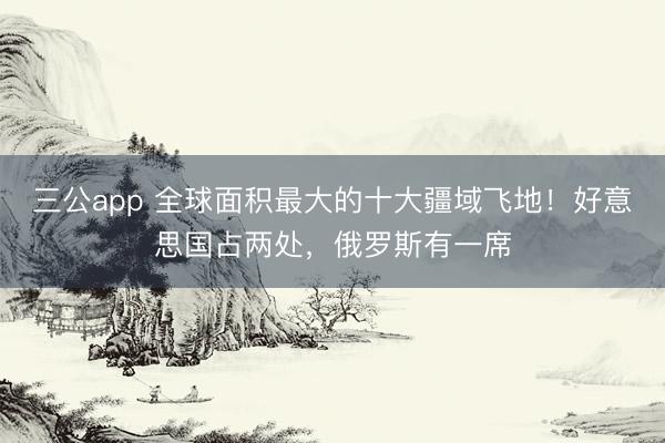 三公app 全球面积最大的十大疆域飞地！好意思国占两处，俄罗斯有一席
