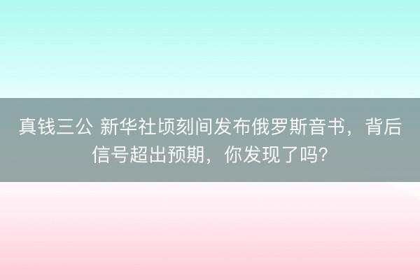 真钱三公 新华社顷刻间发布俄罗斯音书，背后信号超出预期，你发现了吗？
