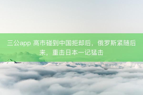 三公app 高市碰到中国拒却后，俄罗斯紧随后来，重击日本一记猛击