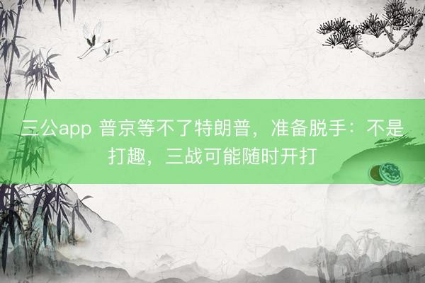 三公app 普京等不了特朗普，准备脱手：不是打趣，三战可能随时开打