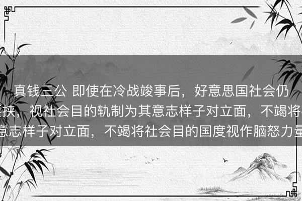 真钱三公 即使在冷战竣事后，好意思国社会仍将社会目的视为主要要挟，视社会目的轨制为其意志样子对立面，不竭将社会目的国度视作脑怒力量