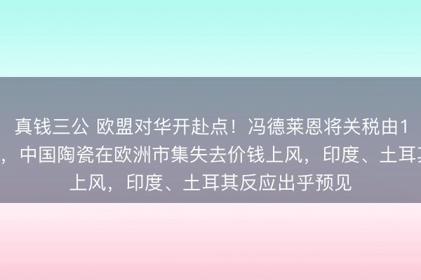 真钱三公 欧盟对华开赴点！冯德莱恩将关税由13%猛增至79%，中国陶瓷在欧洲市集失去价钱上风，印度、土耳其反应出乎预见