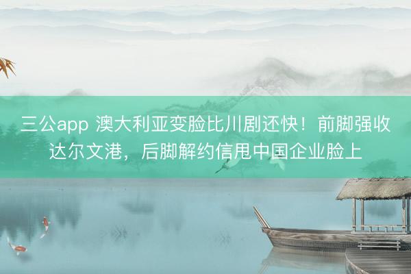 三公app 澳大利亚变脸比川剧还快！前脚强收达尔文港，后脚解约信甩中国企业脸上