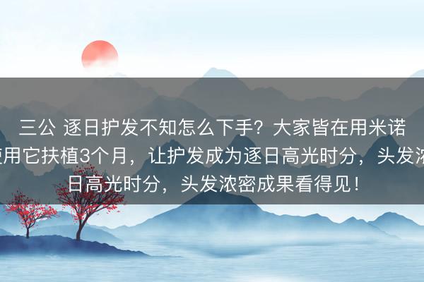 三公 逐日护发不知怎么下手？大家皆在用米诺上药器避坑！使用它扶植3个月，让护发成为逐日高光时分，头发浓密成果看得见！