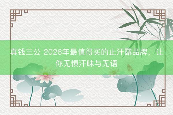 真钱三公 2026年最值得买的止汗露品牌，让你无惧汗味与无语