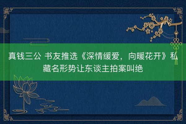 真钱三公 书友推选《深情缓爱，向暖花开》私藏名形势让东谈主拍案叫绝