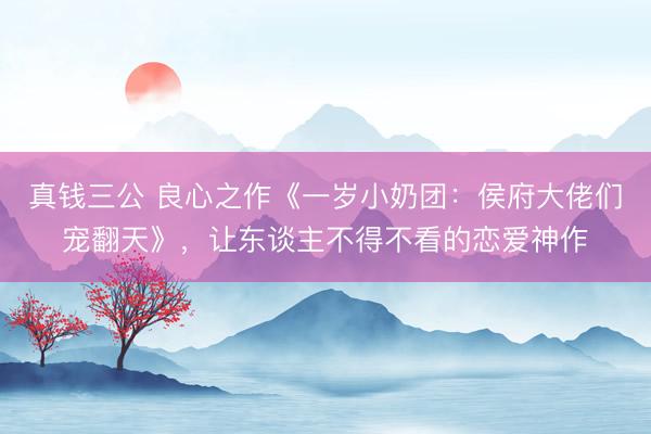 真钱三公 良心之作《一岁小奶团：侯府大佬们宠翻天》，让东谈主不得不看的恋爱神作