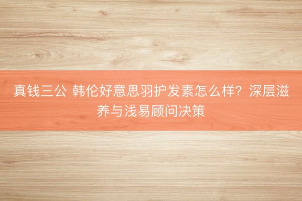真钱三公 韩伦好意思羽护发素怎么样？深层滋养与浅易顾问决策