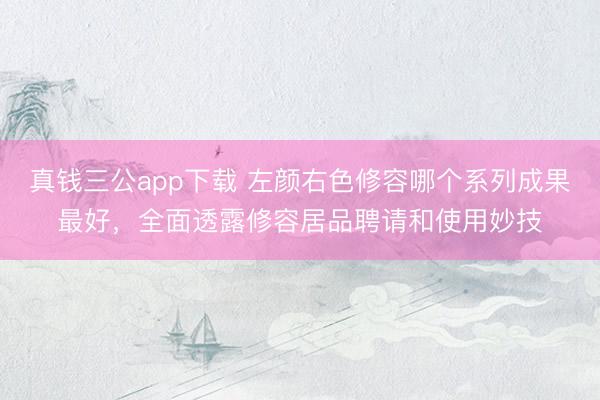 真钱三公app下载 左颜右色修容哪个系列成果最好，全面透露修容居品聘请和使用妙技