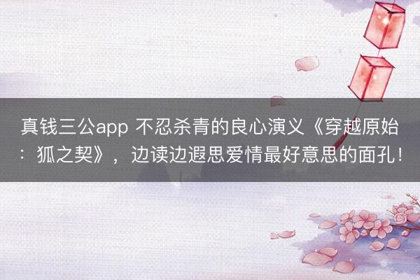 真钱三公app 不忍杀青的良心演义《穿越原始:狐之契》,边读边遐思爱情最好意思的面孔!