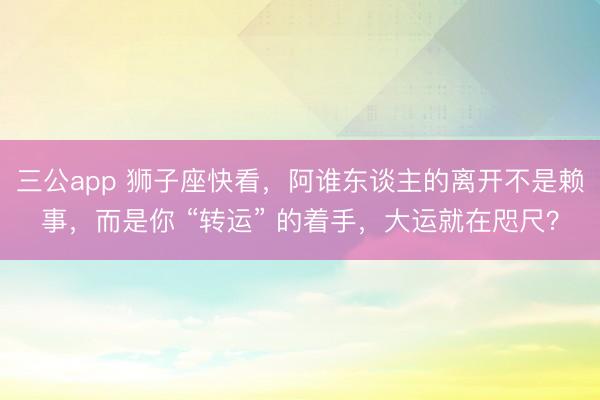 三公app 狮子座快看，阿谁东谈主的离开不是赖事，而是你 “转运” 的着手，大运就在咫尺？