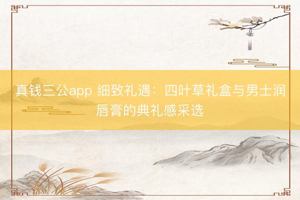 真钱三公app 细致礼遇：四叶草礼盒与男士润唇膏的典礼感采选