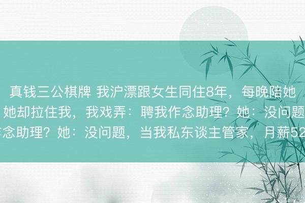 真钱三公棋牌 我沪漂跟女生同住8年,每晚陪她聊天,我去职决定离开,她却拉住我,我戏弄:聘我作念助理?她:没问题,当我私东谈主管家,月薪52000