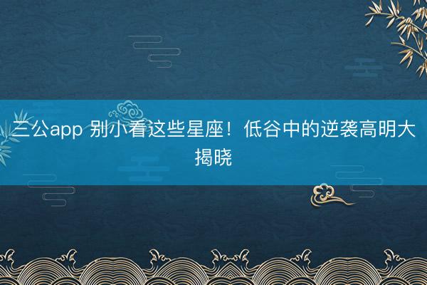 三公app 别小看这些星座!低谷中的逆袭高明大揭晓
