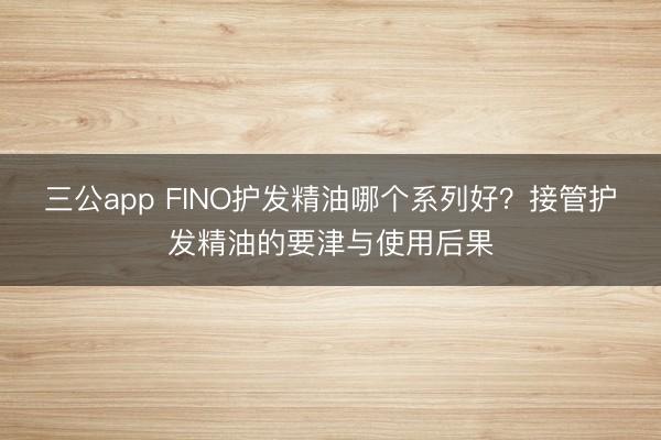 三公app FINO护发精油哪个系列好?接管护发精油的要津与使用后果