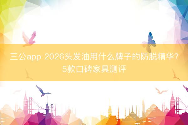 三公app 2026头发油用什么牌子的防脱精华？5款口碑家具测评