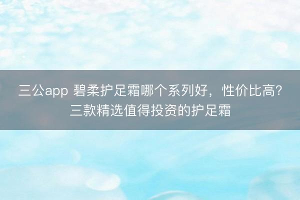 三公app 碧柔护足霜哪个系列好，性价比高？三款精选值得投资的护足霜