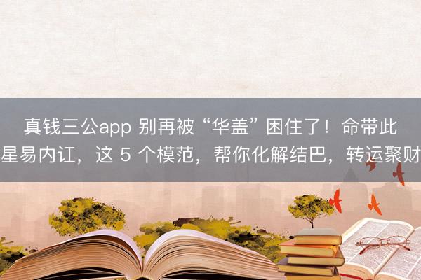 真钱三公app 别再被 “华盖” 困住了！命带此星易内讧，这 5 个模范，帮你化解结巴，转运聚财
