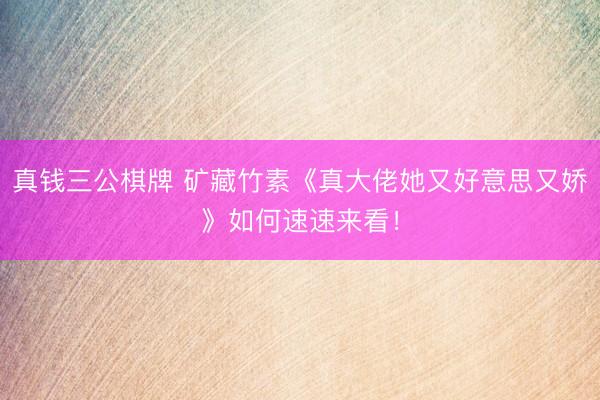 真钱三公棋牌 矿藏竹素《真大佬她又好意思又娇》如何速速来看！