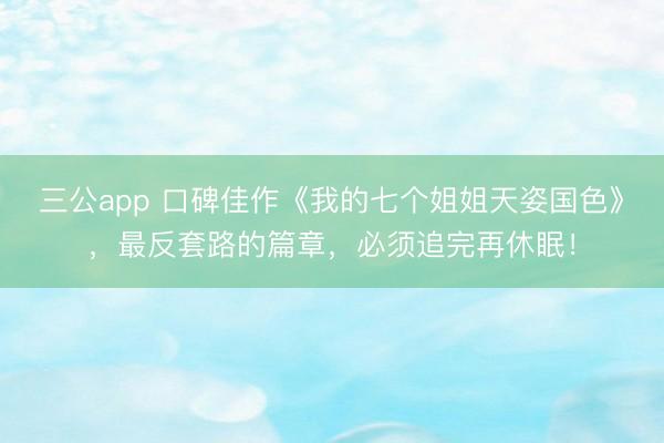 三公app 口碑佳作《我的七个姐姐天姿国色》，最反套路的篇章，必须追完再休眠！