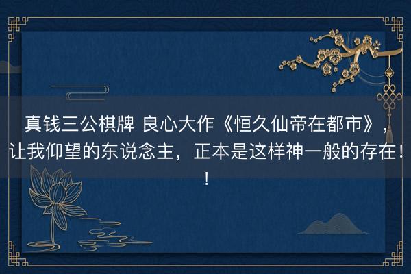 真钱三公棋牌 良心大作《恒久仙帝在都市》，让我仰望的东说念主，正本是这样神一般的存在！