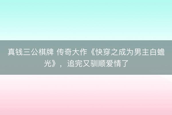 真钱三公棋牌 传奇大作《快穿之成为男主白蟾光》，追完又驯顺爱情了