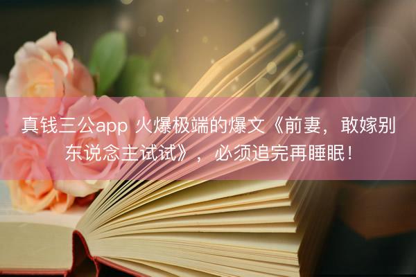 真钱三公app 火爆极端的爆文《前妻，敢嫁别东说念主试试》，必须追完再睡眠！