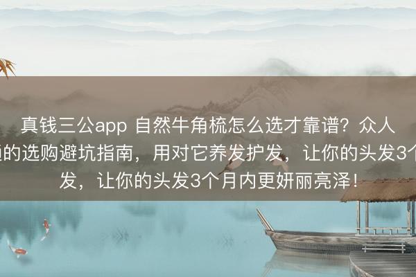 真钱三公app 自然牛角梳怎么选才靠谱？众人共享从初学到精通的选购避坑指南，用对它养发护发，让你的头发3个月内更妍丽亮泽！