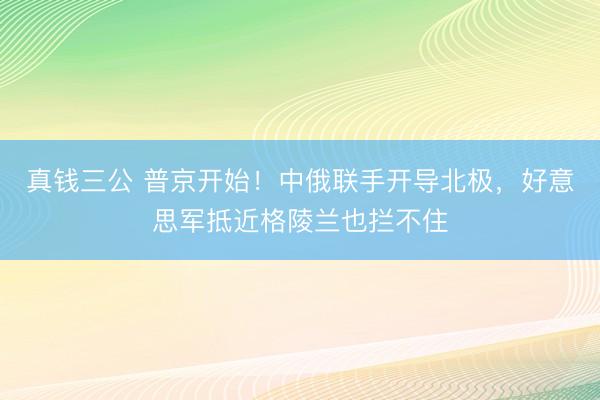 真钱三公 普京开始！中俄联手开导北极，好意思军抵近格陵兰也拦不住
