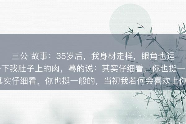 三公 故事：35岁后，我身材走样，眼角也运行长皱纹，金主捏了一下我肚子上的肉，蓦的说：其实仔细看，你也挺一般的，当初我若何会喜欢上你呢？