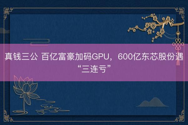 真钱三公 百亿富豪加码GPU，600亿东芯股份遇“三连亏”