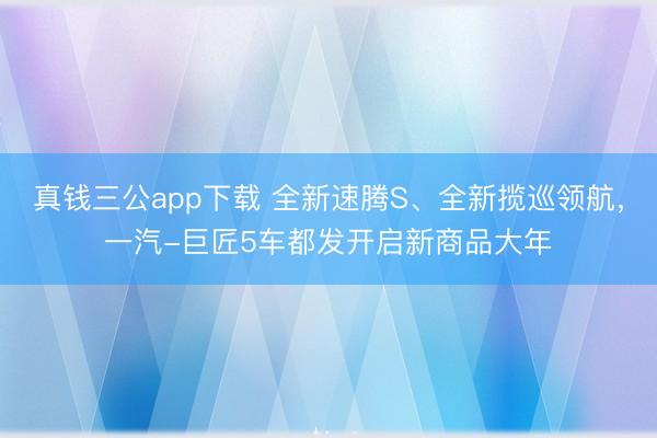 真钱三公app下载 全新速腾S、全新揽巡领航，一汽-巨匠5车都发开启新商品大年
