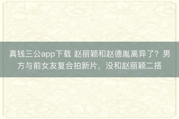 真钱三公app下载 赵丽颖和赵德胤离异了？男方与前女友复合拍新片，没和赵丽颖二搭