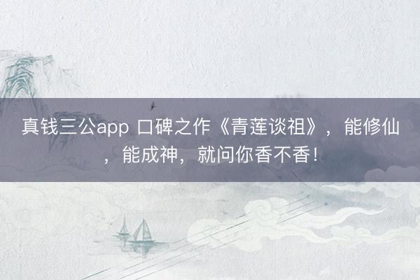 真钱三公app 口碑之作《青莲谈祖》，能修仙，能成神，就问你香不香！