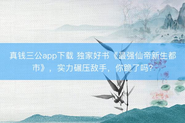 真钱三公app下载 独家好书《最强仙帝新生都市》，实力碾压敌手，你跪了吗？