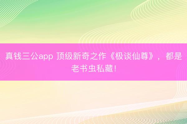 真钱三公app 顶级新奇之作《极谈仙尊》，都是老书虫私藏！