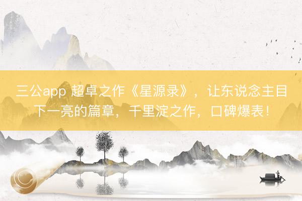 三公app 超卓之作《星源录》，让东说念主目下一亮的篇章，千里淀之作，口碑爆表！