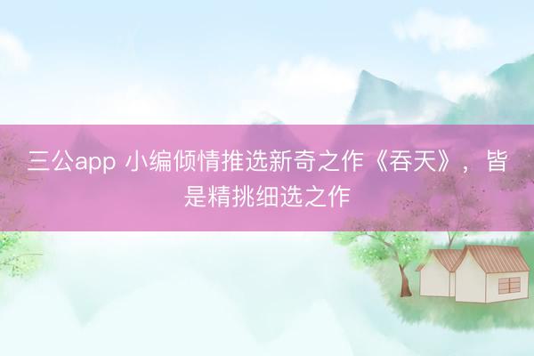 三公app 小编倾情推选新奇之作《吞天》，皆是精挑细选之作