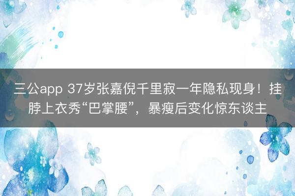 三公app 37岁张嘉倪千里寂一年隐私现身！挂脖上衣秀“巴掌腰”，暴瘦后变化惊东谈主