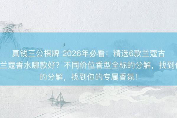 真钱三公棋牌 2026年必看：精选6款兰蔻古迹香水测评，兰蔻香水哪款好？不同价位香型全标的分解，找到你的专属香氛！