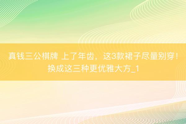 真钱三公棋牌 上了年齿，这3款裙子尽量别穿！换成这三种更优雅大方_1