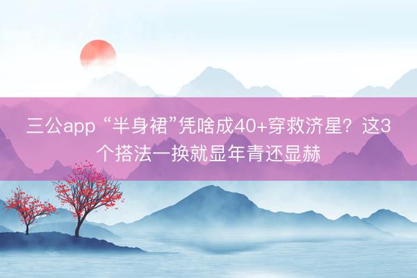 三公app “半身裙”凭啥成40+穿救济星？这3个搭法一换就显年青还显赫