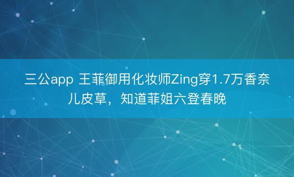三公app 王菲御用化妆师Zing穿1.7万香奈儿皮草，知道菲姐六登春晚