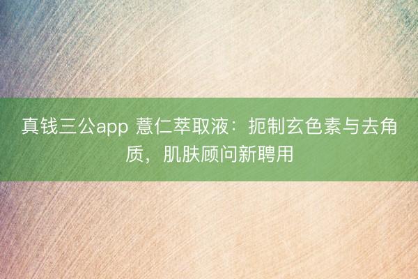 真钱三公app 薏仁萃取液：扼制玄色素与去角质，肌肤顾问新聘用