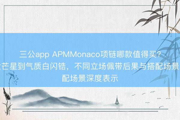 三公app APMMonaco项链哪款值得买？从经典六芒星到气质白闪锆，不同立场佩带后果与搭配场景深度表示