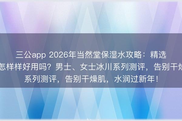 三公app 2026年当然堂保湿水攻略：精选6款当然堂保湿水怎样样好用吗？男士、女士冰川系列测评，告别干燥肌，水润过新年！